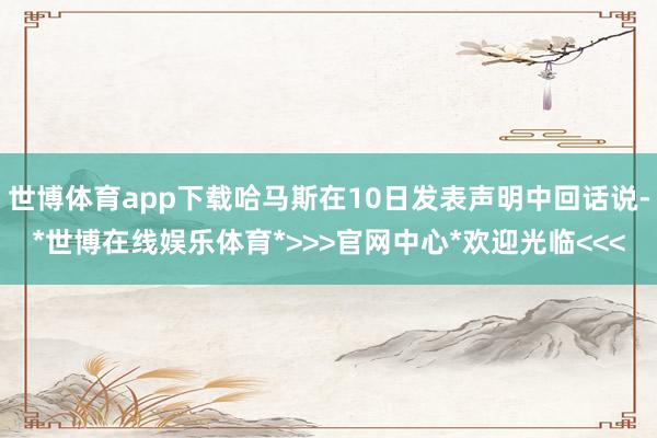 世博体育app下载哈马斯在10日发表声明中回话说-*世博在线娱乐体育*>>>官网中心*欢迎光临<<<