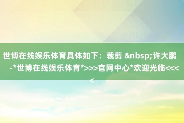 世博在线娱乐体育具体如下：裁剪 &nbsp;许大鹏    -*世博在线娱乐体育*>>>官网中心*欢迎光临<<<