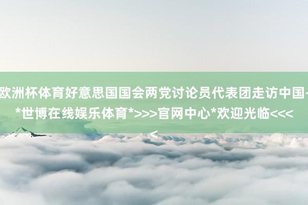 欧洲杯体育好意思国国会两党讨论员代表团走访中国-*世博在线娱乐体育*>>>官网中心*欢迎光临<<<