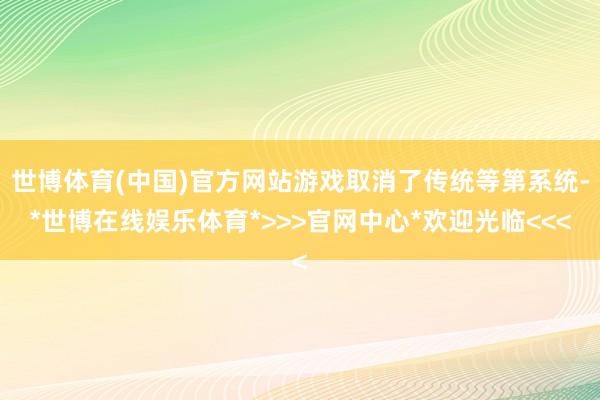 世博体育(中国)官方网站游戏取消了传统等第系统-*世博在线娱乐体育*>>>官网中心*欢迎光临<<<