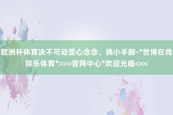 欧洲杯体育决不可动歪心念念、搞小手脚-*世博在线娱乐体育*>>>官网中心*欢迎光临<<<