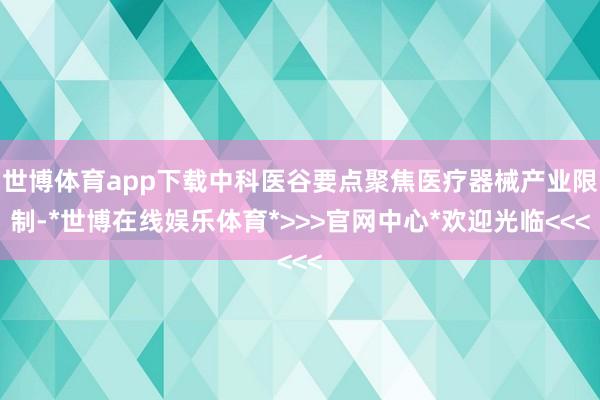 世博体育app下载中科医谷要点聚焦医疗器械产业限制-*世博在线娱乐体育*>>>官网中心*欢迎光临<<<
