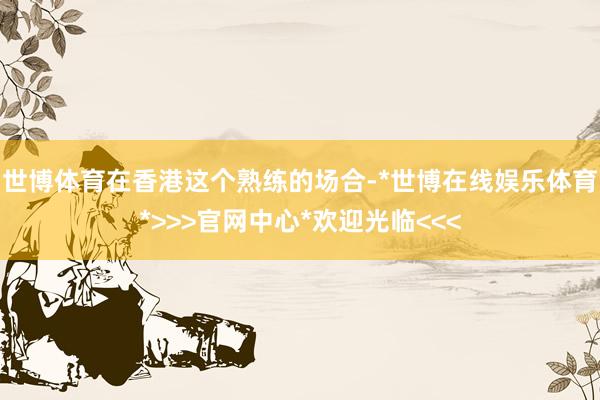 世博体育在香港这个熟练的场合-*世博在线娱乐体育*>>>官网中心*欢迎光临<<<