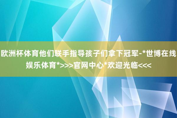 欧洲杯体育他们联手指导孩子们拿下冠军-*世博在线娱乐体育*>>>官网中心*欢迎光临<<<
