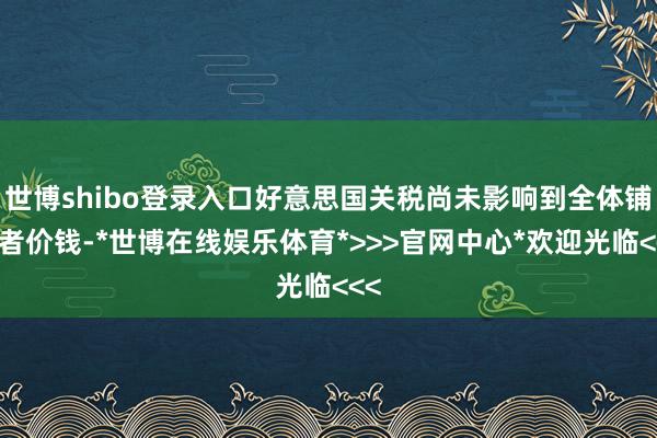 世博shibo登录入口好意思国关税尚未影响到全体铺张者价钱-*世博在线娱乐体育*>>>官网中心*欢迎光临<<<