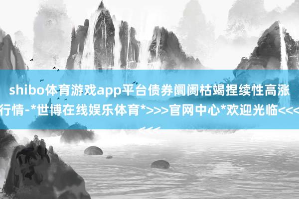 shibo体育游戏app平台债券阛阓枯竭捏续性高涨行情-*世博在线娱乐体育*>>>官网中心*欢迎光临<<<