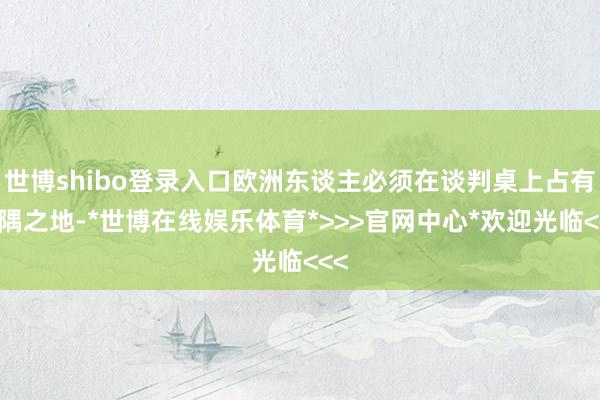世博shibo登录入口欧洲东谈主必须在谈判桌上占有一隅之地-*世博在线娱乐体育*>>>官网中心*欢迎光临<<<