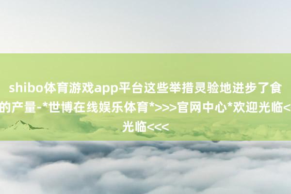 shibo体育游戏app平台这些举措灵验地进步了食粮的产量-*世博在线娱乐体育*>>>官网中心*欢迎光临<<<