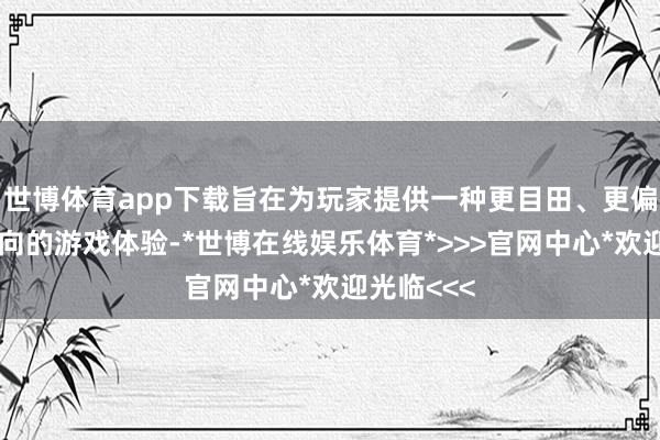 世博体育app下载旨在为玩家提供一种更目田、更偏向产出导向的游戏体验-*世博在线娱乐体育*>>>官网中心*欢迎光临<<<