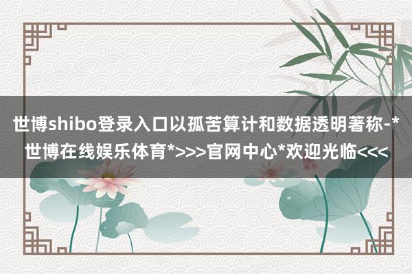 世博shibo登录入口以孤苦算计和数据透明著称-*世博在线娱乐体育*>>>官网中心*欢迎光临<<<