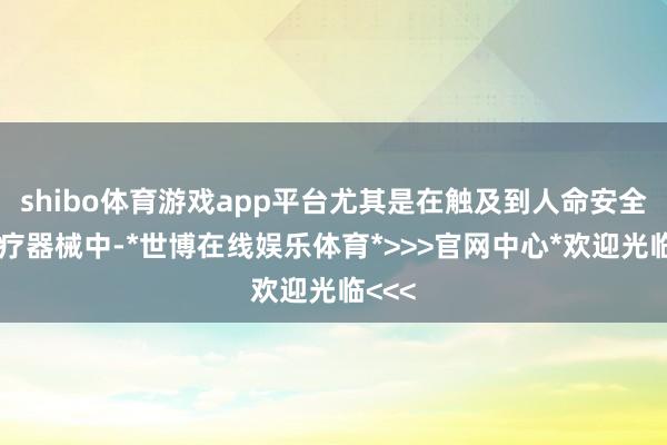 shibo体育游戏app平台尤其是在触及到人命安全的医疗器械中-*世博在线娱乐体育*>>>官网中心*欢迎光临<<<