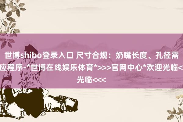 世博shibo登录入口 尺寸合规：奶嘴长度、孔径需适应程序-*世博在线娱乐体育*>>>官网中心*欢迎光临<<<