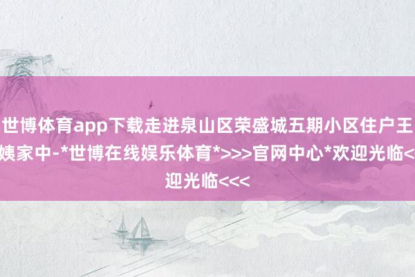 世博体育app下载走进泉山区荣盛城五期小区住户王大姨家中-*世博在线娱乐体育*>>>官网中心*欢迎光临<<<