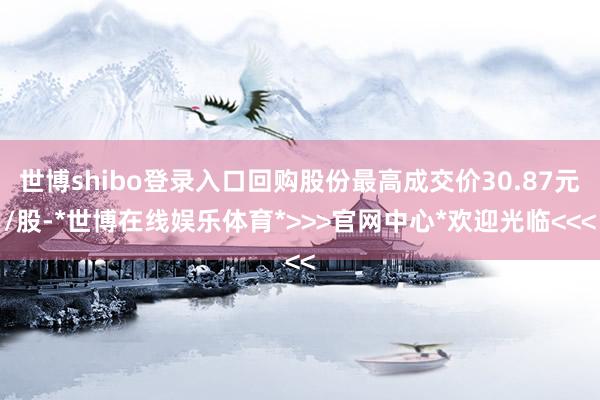 世博shibo登录入口回购股份最高成交价30.87元/股-*世博在线娱乐体育*>>>官网中心*欢迎光临<<<