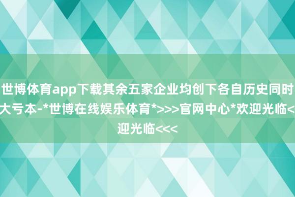 世博体育app下载其余五家企业均创下各自历史同时最大亏本-*世博在线娱乐体育*>>>官网中心*欢迎光临<<<