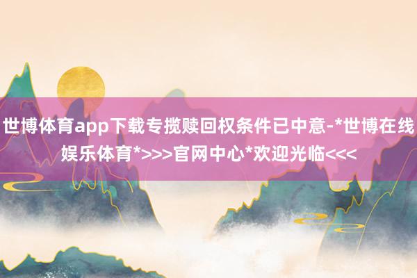 世博体育app下载专揽赎回权条件已中意-*世博在线娱乐体育*>>>官网中心*欢迎光临<<<