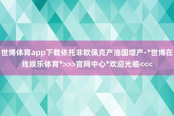 世博体育app下载依托非欧佩克产油国增产-*世博在线娱乐体育*>>>官网中心*欢迎光临<<<