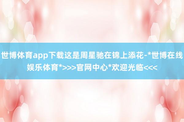 世博体育app下载这是周星驰在锦上添花-*世博在线娱乐体育*>>>官网中心*欢迎光临<<<