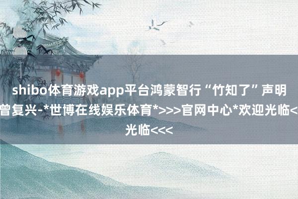 shibo体育游戏app平台鸿蒙智行“竹知了”声明也曾复兴-*世博在线娱乐体育*>>>官网中心*欢迎光临<<<