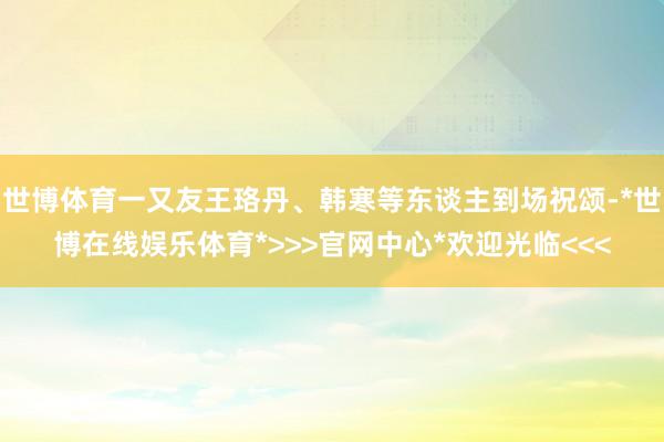 世博体育一又友王珞丹、韩寒等东谈主到场祝颂-*世博在线娱乐体育*>>>官网中心*欢迎光临<<<