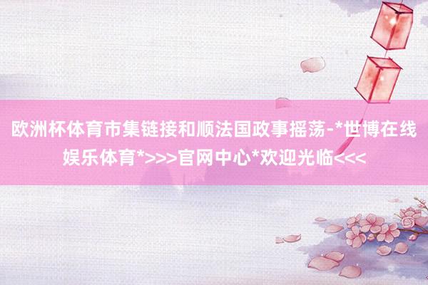 欧洲杯体育　　市集链接和顺法国政事摇荡-*世博在线娱乐体育*>>>官网中心*欢迎光临<<<