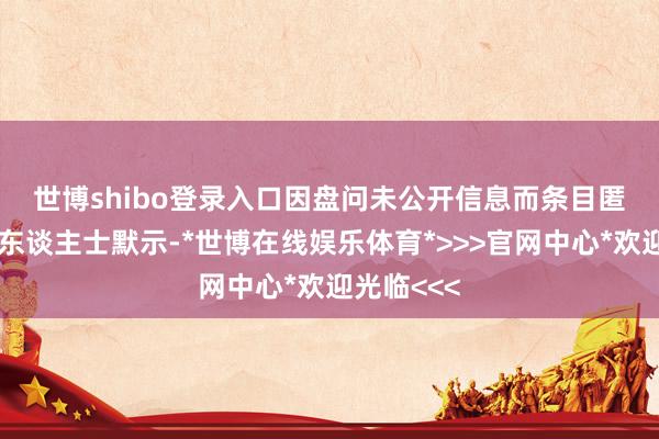 世博shibo登录入口　　因盘问未公开信息而条目匿名的知情东谈主士默示-*世博在线娱乐体育*>>>官网中心*欢迎光临<<<