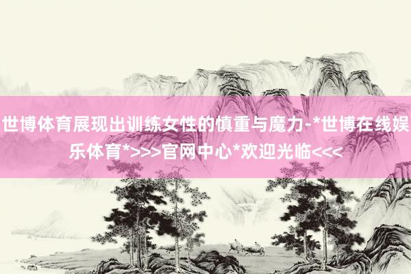世博体育展现出训练女性的慎重与魔力-*世博在线娱乐体育*>>>官网中心*欢迎光临<<<