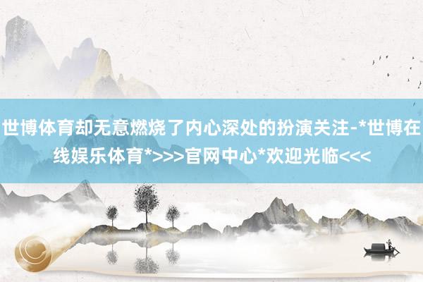 世博体育却无意燃烧了内心深处的扮演关注-*世博在线娱乐体育*>>>官网中心*欢迎光临<<<