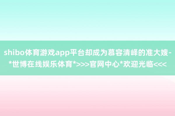 shibo体育游戏app平台却成为慕容清峄的准大嫂-*世博在线娱乐体育*>>>官网中心*欢迎光临<<<