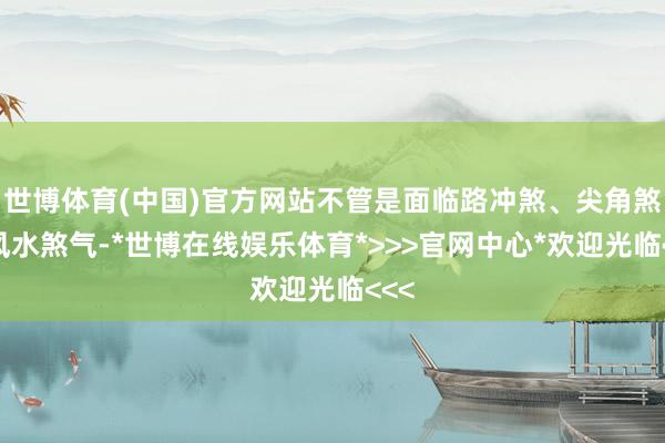 世博体育(中国)官方网站不管是面临路冲煞、尖角煞等风水煞气-*世博在线娱乐体育*>>>官网中心*欢迎光临<<<