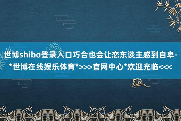 世博shibo登录入口巧合也会让恋东谈主感到自卑-*世博在线娱乐体育*>>>官网中心*欢迎光临<<<
