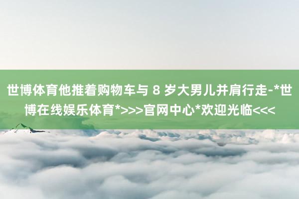 世博体育他推着购物车与 8 岁大男儿并肩行走-*世博在线娱乐体育*>>>官网中心*欢迎光临<<<