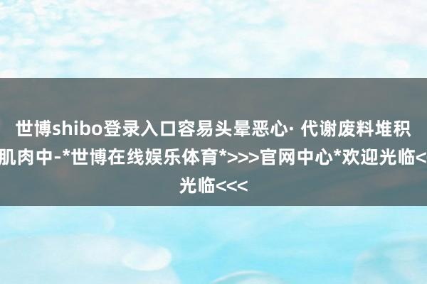 世博shibo登录入口容易头晕恶心· 代谢废料堆积在肌肉中-*世博在线娱乐体育*>>>官网中心*欢迎光临<<<
