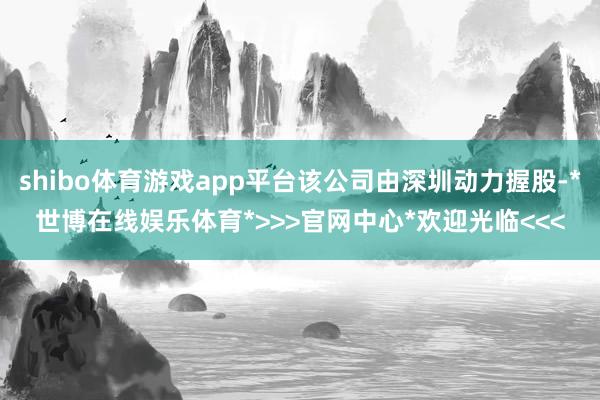 shibo体育游戏app平台该公司由深圳动力握股-*世博在线娱乐体育*>>>官网中心*欢迎光临<<<