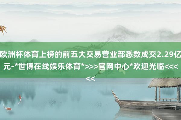 欧洲杯体育上榜的前五大交易营业部悉数成交2.29亿元-*世博在线娱乐体育*>>>官网中心*欢迎光临<<<