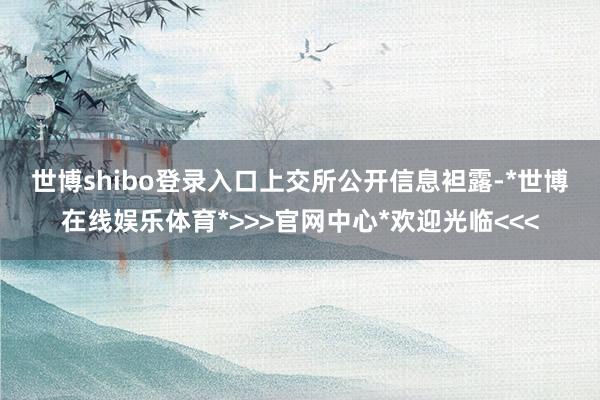 世博shibo登录入口　　上交所公开信息袒露-*世博在线娱乐体育*>>>官网中心*欢迎光临<<<