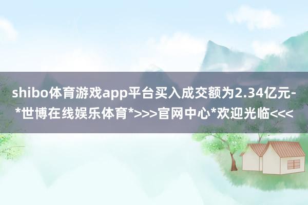 shibo体育游戏app平台买入成交额为2.34亿元-*世博在线娱乐体育*>>>官网中心*欢迎光临<<<