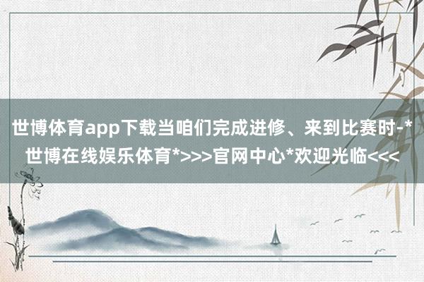 世博体育app下载当咱们完成进修、来到比赛时-*世博在线娱乐体育*>>>官网中心*欢迎光临<<<