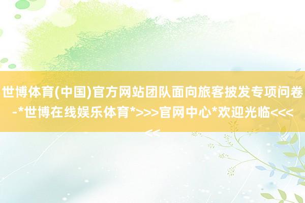 世博体育(中国)官方网站团队面向旅客披发专项问卷-*世博在线娱乐体育*>>>官网中心*欢迎光临<<<