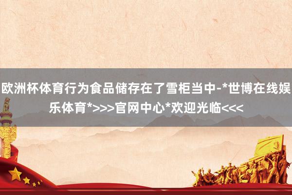 欧洲杯体育行为食品储存在了雪柜当中-*世博在线娱乐体育*>>>官网中心*欢迎光临<<<