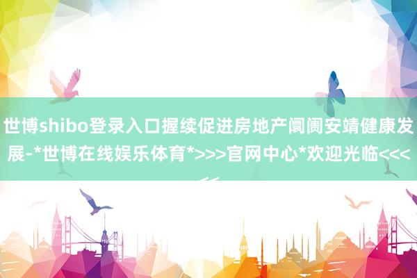 世博shibo登录入口握续促进房地产阛阓安靖健康发展-*世博在线娱乐体育*>>>官网中心*欢迎光临<<<