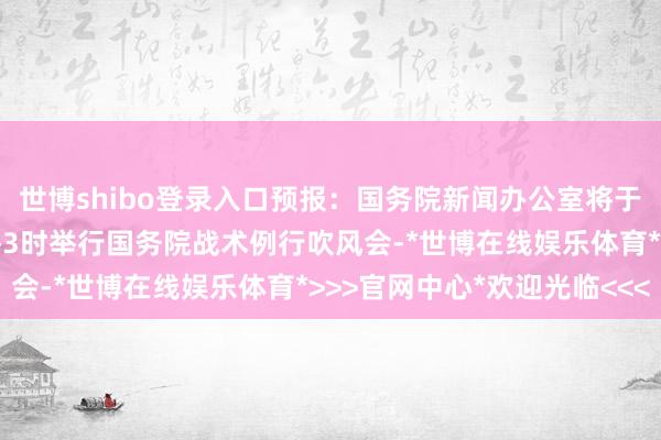 世博shibo登录入口预报：国务院新闻办公室将于9月9日（星期二）下昼3时举行国务院战术例行吹风会-*世博在线娱乐体育*>>>官网中心*欢迎光临<<<