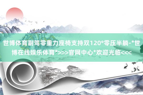 世博体育副驾零重力座椅支持双120°零压半躺-*世博在线娱乐体育*>>>官网中心*欢迎光临<<<