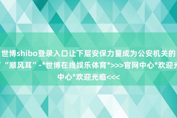 世博shibo登录入口让下层安保力量成为公安机关的“沉眼”“顺风耳”-*世博在线娱乐体育*>>>官网中心*欢迎光临<<<