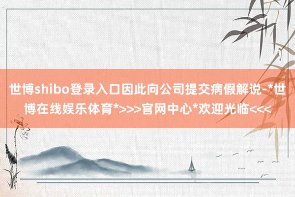 世博shibo登录入口因此向公司提交病假解说-*世博在线娱乐体育*>>>官网中心*欢迎光临<<<