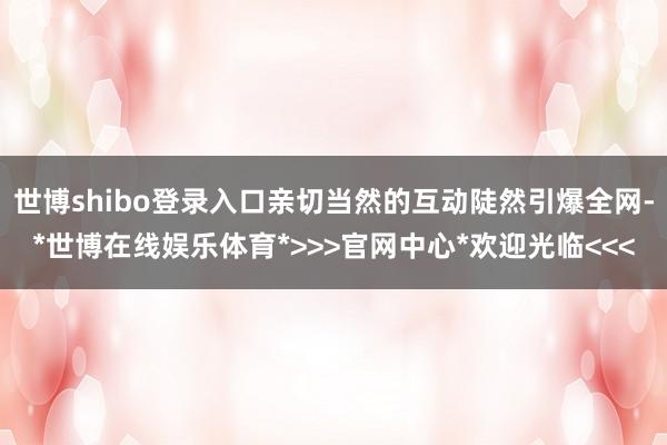 世博shibo登录入口亲切当然的互动陡然引爆全网-*世博在线娱乐体育*>>>官网中心*欢迎光临<<<