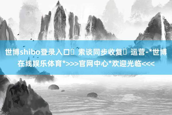 世博shibo登录入口‌索谈同步收复‌运营-*世博在线娱乐体育*>>>官网中心*欢迎光临<<<