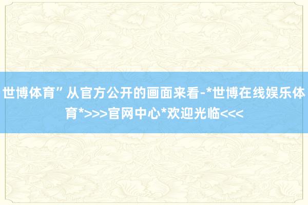 世博体育”从官方公开的画面来看-*世博在线娱乐体育*>>>官网中心*欢迎光临<<<
