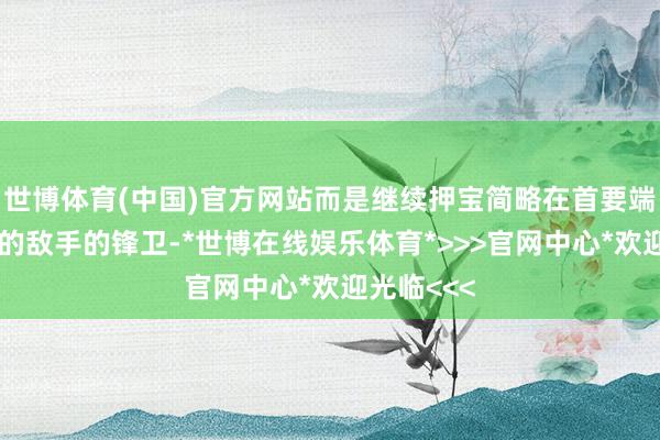 世博体育(中国)官方网站而是继续押宝简略在首要端完了硬解的敌手的锋卫-*世博在线娱乐体育*>>>官网中心*欢迎光临<<<