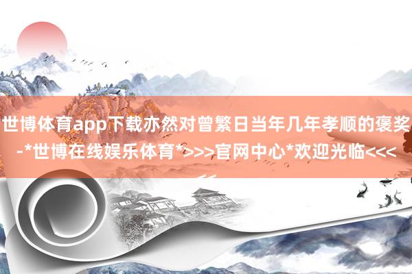 世博体育app下载亦然对曾繁日当年几年孝顺的褒奖-*世博在线娱乐体育*>>>官网中心*欢迎光临<<<